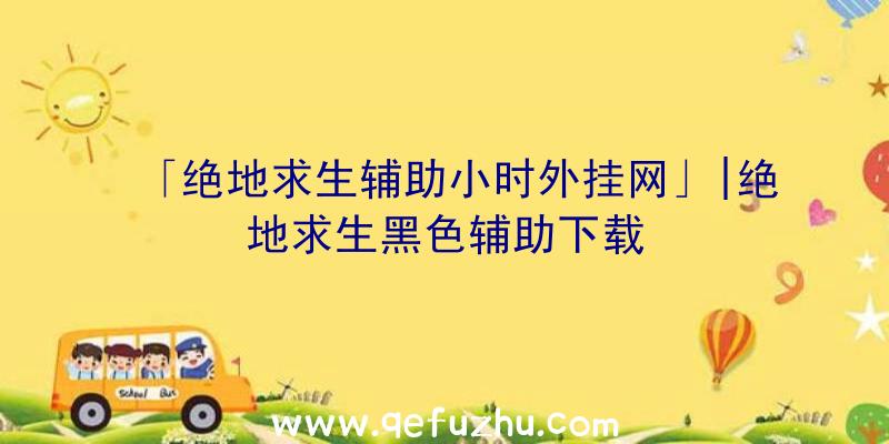 「绝地求生辅助小时外挂网」|绝地求生黑色辅助下载